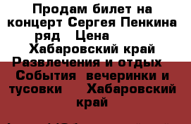 Продам билет на концерт Сергея Пенкина 1 ряд › Цена ­ 3 000 - Хабаровский край Развлечения и отдых » События, вечеринки и тусовки   . Хабаровский край